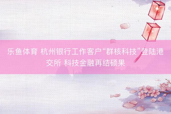 乐鱼体育 杭州银行工作客户“群核科技”登陆港交所 科技金融再结硕果