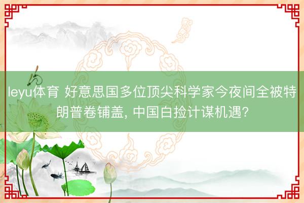 leyu体育 好意思国多位顶尖科学家今夜间全被特朗普卷铺盖， 中国白捡计谋机遇?