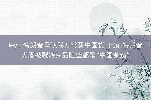 leyu 特朗普承认我方常买中国货， 此前特朗普大厦被曝转头品险些都是“中国制造”