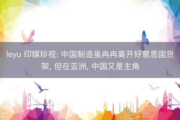leyu 印媒珍视: 中国制造虽冉冉离开好意思国货架， 但在亚洲， 中国又是主角