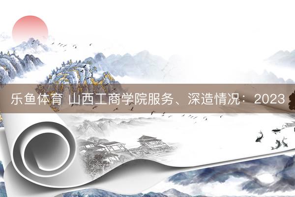 乐鱼体育 山西工商学院服务、深造情况：2023