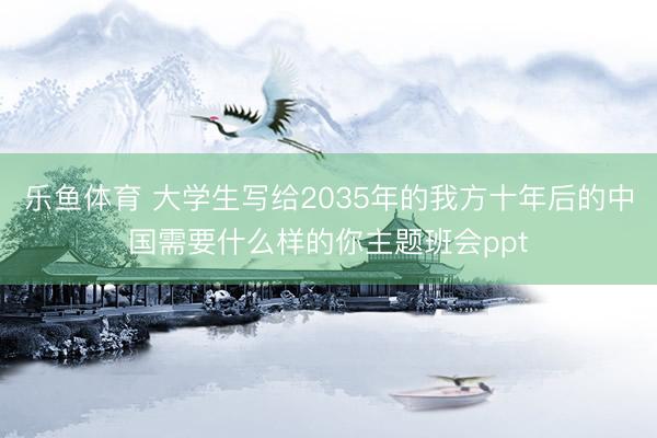 乐鱼体育 大学生写给2035年的我方十年后的中国需要什么样的你主题班会ppt