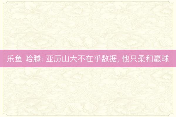 乐鱼 哈滕: 亚历山大不在乎数据, 他只柔和赢球