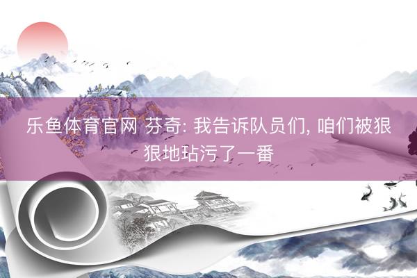 乐鱼体育官网 芬奇: 我告诉队员们, 咱们被狠狠地玷污了一番