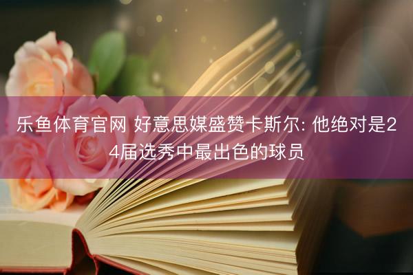 乐鱼体育官网 好意思媒盛赞卡斯尔: 他绝对是24届选秀中最出色的球员