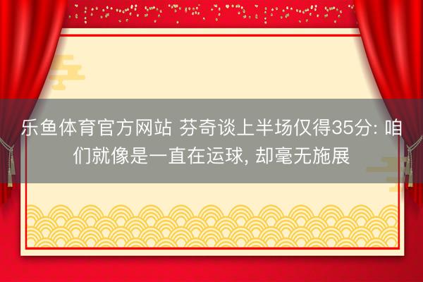 乐鱼体育官方网站 芬奇谈上半场仅得35分: 咱们就像是一直在运球, 却毫无施展