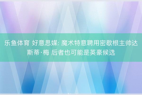 乐鱼体育 好意思媒: 魔术特意聘用密歇根主帅达斯蒂·梅 后者也可能是英豪候选