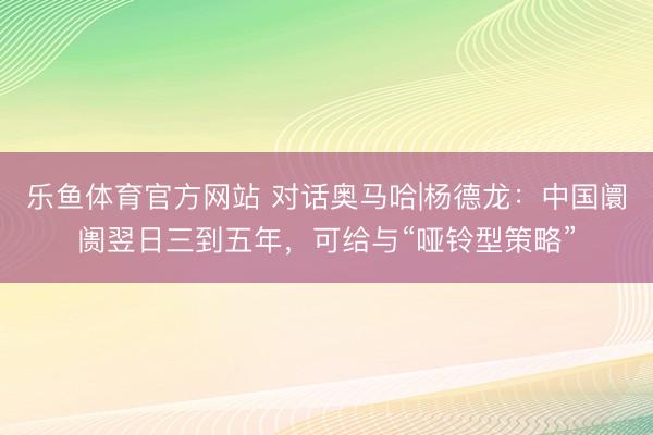 乐鱼体育官方网站 对话奥马哈|杨德龙：中国阛阓翌日三到五年，可给与“哑铃型策略”