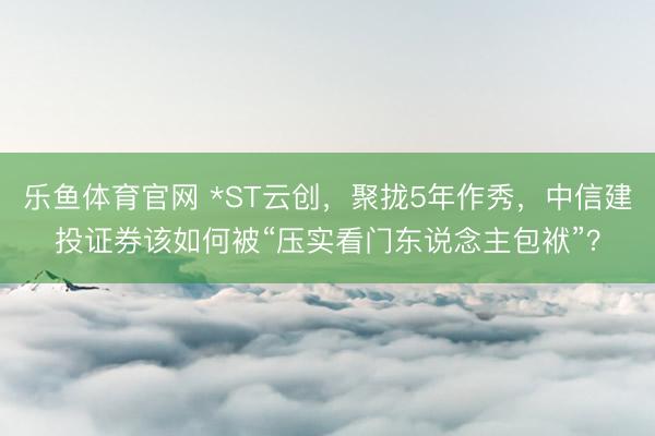 乐鱼体育官网 *ST云创，聚拢5年作秀，中信建投证券该如何被“压实看门东说念主包袱”？