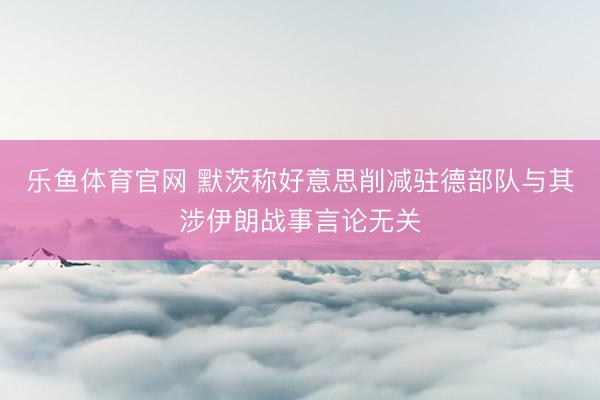 乐鱼体育官网 默茨称好意思削减驻德部队与其涉伊朗战事言论无关