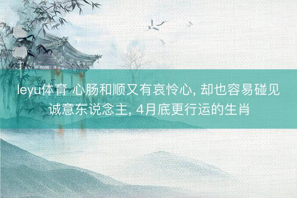leyu体育 心肠和顺又有哀怜心, 却也容易碰见诚意东说念主, 4月底更行运的生肖