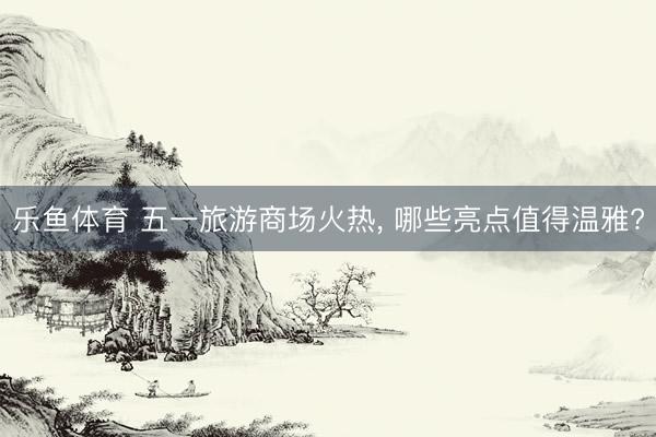乐鱼体育 五一旅游商场火热, 哪些亮点值得温雅?