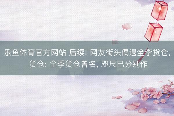 乐鱼体育官方网站 后续! 网友街头偶遇全李货仓， 货仓: 全季货仓曾名， 咫尺已分别作