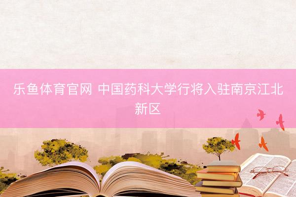乐鱼体育官网 中国药科大学行将入驻南京江北新区