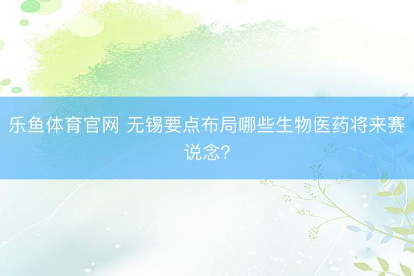 乐鱼体育官网 无锡要点布局哪些生物医药将来赛说念？
