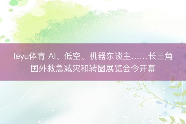 leyu体育 AI、低空、机器东谈主……长三角国外救急减灾和转圜展览会今开幕