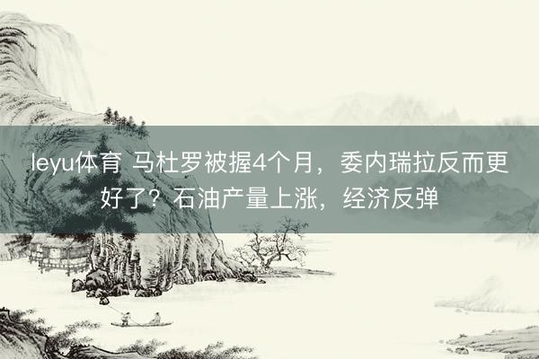 leyu体育 马杜罗被握4个月，委内瑞拉反而更好了？石油产量上涨，经济反弹