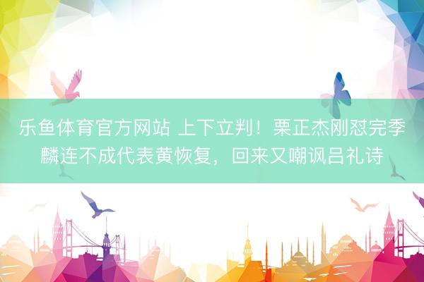 乐鱼体育官方网站 上下立判！栗正杰刚怼完季麟连不成代表黄恢复，回来又嘲讽吕礼诗