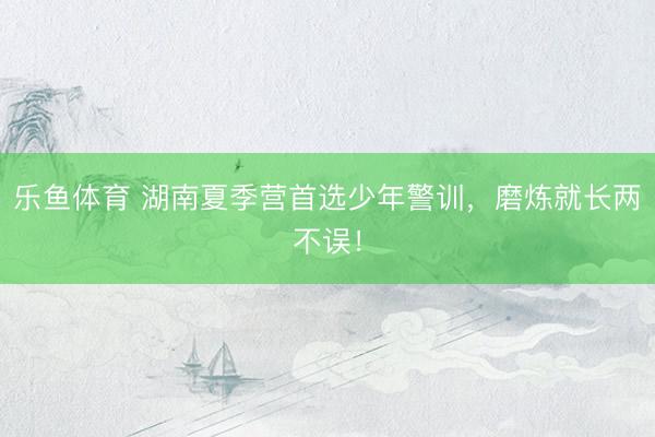 乐鱼体育 湖南夏季营首选少年警训，磨炼就长两不误！