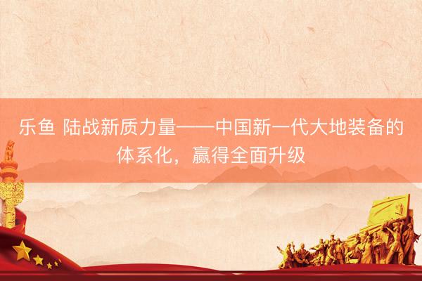 乐鱼 陆战新质力量——中国新一代大地装备的体系化，赢得全面升级