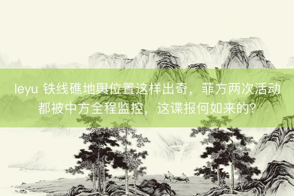 leyu 铁线礁地舆位置这样出奇，菲方两次活动都被中方全程监控，这谍报何如来的？